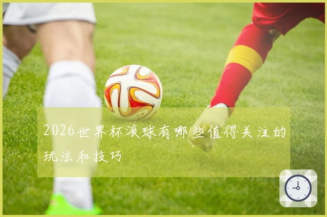 2026世界杯滚球有哪些值得关注的玩法和技巧