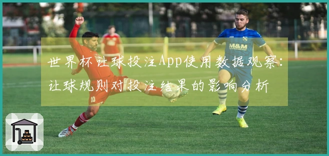 世界杯让球投注App使用数据观察：让球规则对投注结果的影响分析