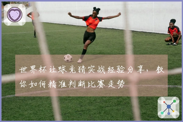 世界杯让球竞猜实战经验分享，教你如何精准判断比赛走势