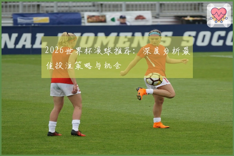 2026世界杯滚球推荐：深度分析最佳投注策略与机会