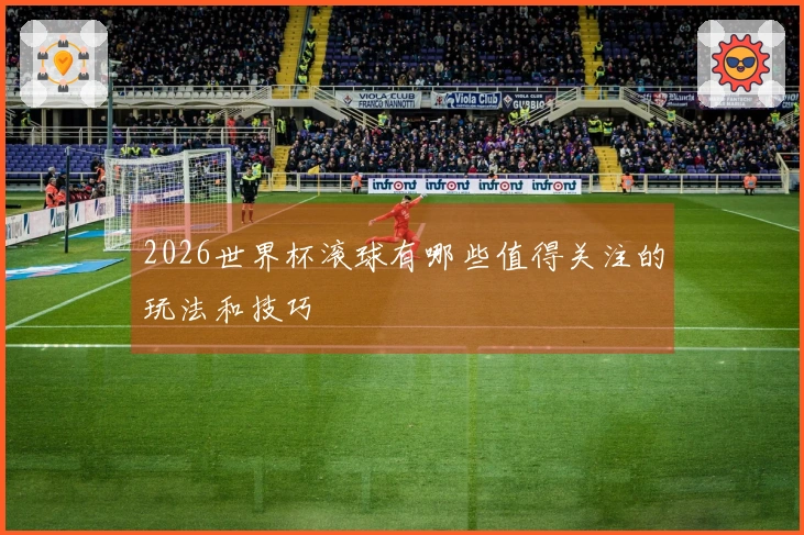 2026世界杯滚球有哪些值得关注的玩法和技巧