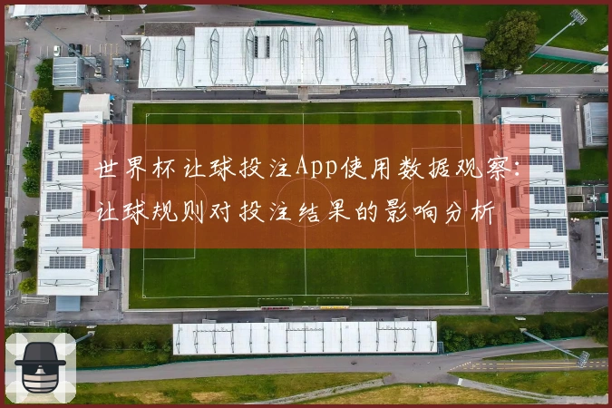 世界杯让球投注App使用数据观察：让球规则对投注结果的影响分析