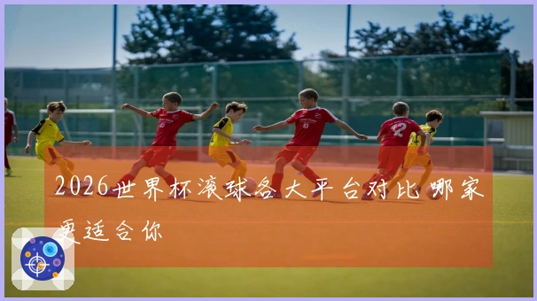 2026世界杯滚球各大平台对比 哪家更适合你